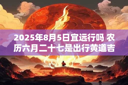 2025年8月5日宜远行吗 农历六月二十七是出行黄道吉日吗