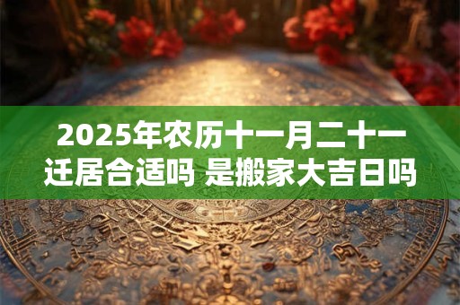2025年农历十一月二十一迁居合适吗 是搬家大吉日吗