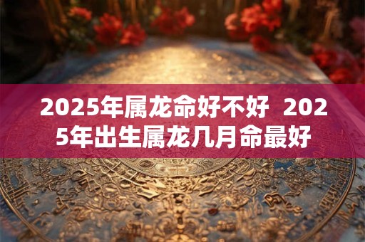 2025年属龙命好不好  2025年出生属龙几月命最好