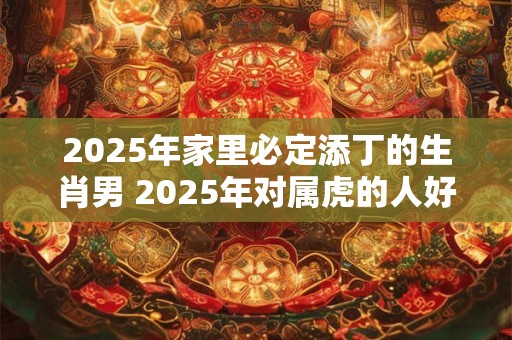 2025年家里必定添丁的生肖男 2025年对属虎的人好不好