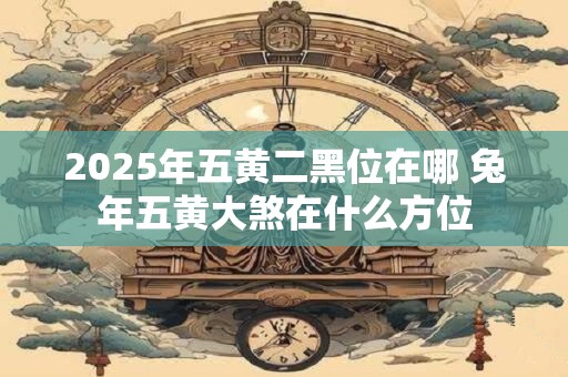 2025年五黄二黑位在哪 兔年五黄大煞在什么方位 2025年五黄二黑位在哪 兔年五黄大煞在什么方位