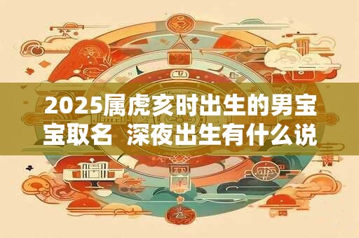 2025属虎亥时出生的男宝宝取名  深夜出生有什么说法