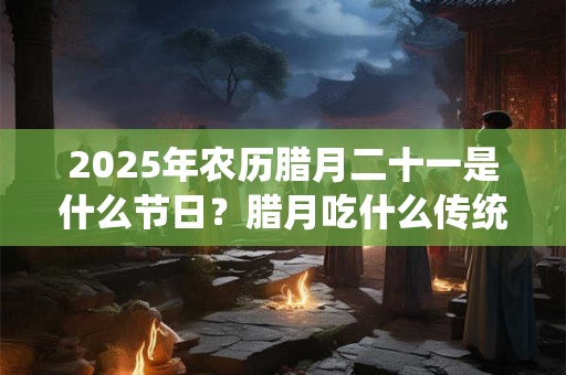 2025年农历腊月二十一是什么节日？腊月吃什么传统食物？