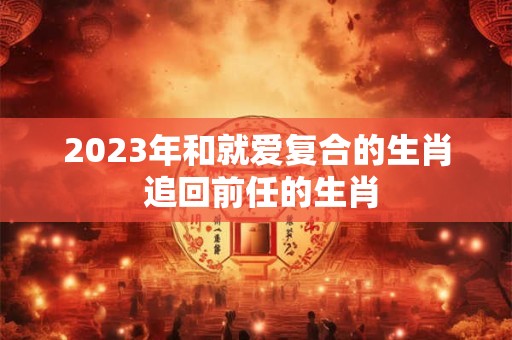 2023年和就爱复合的生肖 追回前任的生肖
