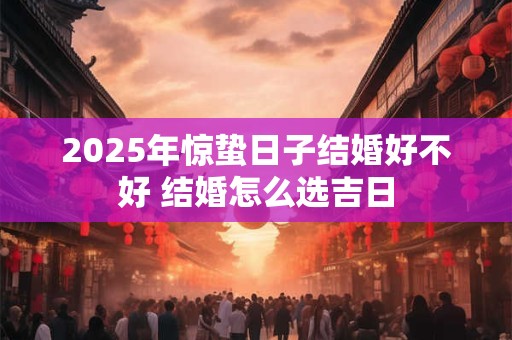 2025年惊蛰日子结婚好不好 结婚怎么选吉日 2025年惊蛰日子结婚好不好 结婚怎么选吉日