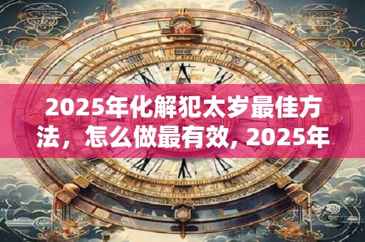 2025年化解犯太岁最佳方法，怎么做最有效, 2025年犯太岁化解