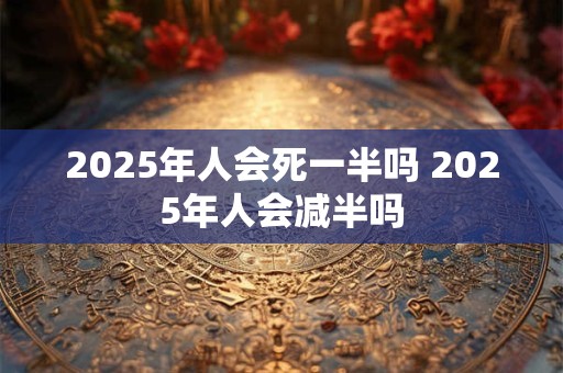 2025年人会死一半吗 2025年人会减半吗