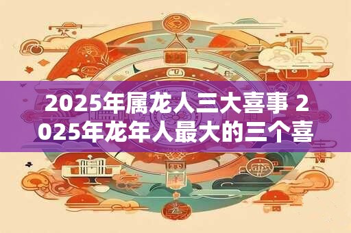 2025年属龙人三大喜事 2025年龙年人最大的三个喜事是什么