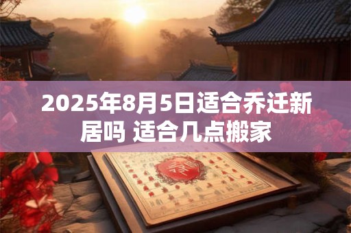2025年8月5日适合乔迁新居吗 适合几点搬家