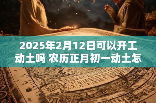 2025年2月12日可以开工动土吗 农历正月初一动土怎么样