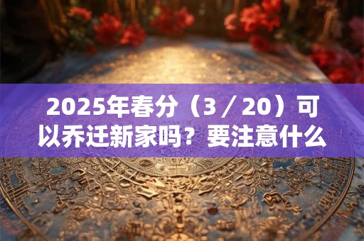2025年春分（3／20）可以乔迁新家吗？要注意什么？