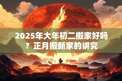 2025年大年初二搬家好吗？正月搬新家的讲究