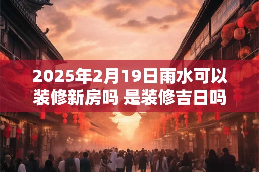 2025年2月19日雨水可以装修新房吗 是装修吉日吗