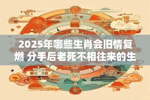2025年哪些生肖会旧情复燃 分手后老死不相往来的生肖
