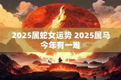 2025属蛇女运势 2025属马今年有一难 2025属蛇女运势 2025属马今年有一难