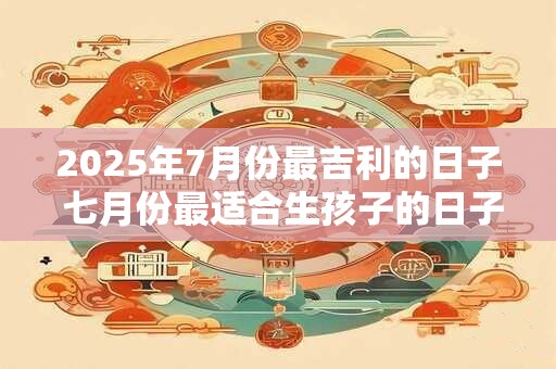 2025年7月份最吉利的日子 七月份最适合生孩子的日子