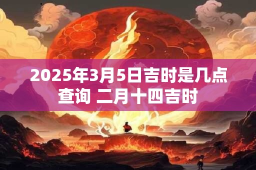 2025年3月5日吉时是几点查询 二月十四吉时