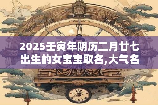 2025壬寅年阴历二月廿七出生的女宝宝取名,大气名字 2025壬寅年阴历二月廿七出生的女宝宝取名,大气名字