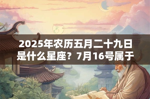 2025年农历五月二十九日是什么星座?7月16号属于哪个星座 2025年农历五月二十九日是什么星座?7月16号属于哪个星座