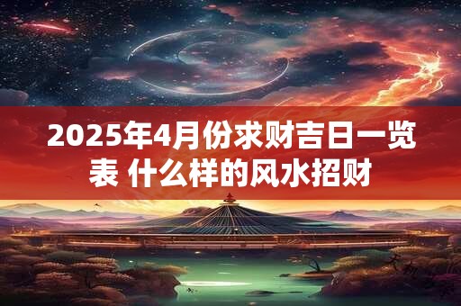 2025年4月份求财吉日一览表 什么样的风水招财 2025年4月份求财吉日一览表 什么样的风水招财