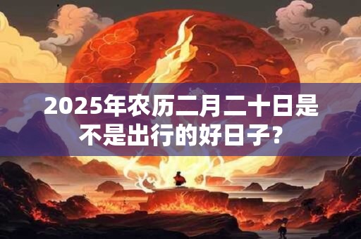 2025年农历二月二十日是不是出行的好日子？