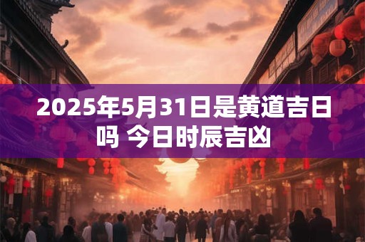 2025年5月31日是黄道吉日吗 今日时辰吉凶
