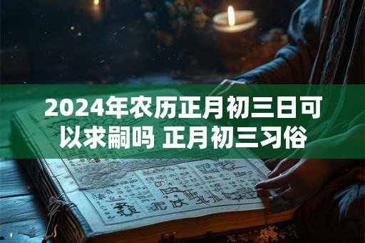 2024年农历正月初三日可以求嗣吗 正月初三习俗