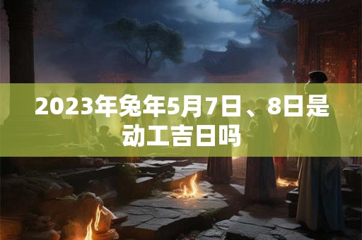 2023年兔年5月7日、8日是动工吉日吗