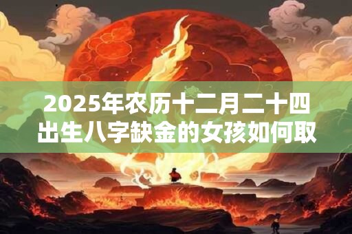 2025年农历十二月二十四出生八字缺金的女孩如何取名