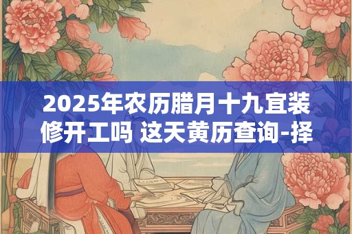 2025年农历腊月十九宜装修开工吗 这天黄历查询-择吉日网