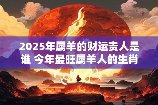 2025年属羊的财运贵人是谁 今年最旺属羊人的生肖