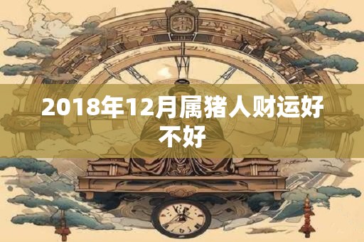 2018年12月属猪人财运好不好 2018年12月属猪人财运好不好