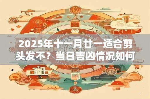 2025年十一月廿一适合剪头发不?当日吉凶情况如何 2025年十一月廿一适合剪头发不?当日吉凶情况如何