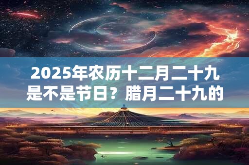 2025年农历十二月二十九是不是节日?腊月二十九的风俗 2025年农历十二月二十九是不是节日?腊月二十九的风俗