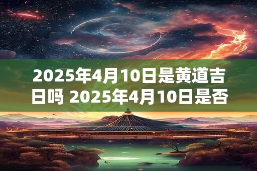 2025年4月10日是黄道吉日吗 2025年4月10日是否黄道吉日