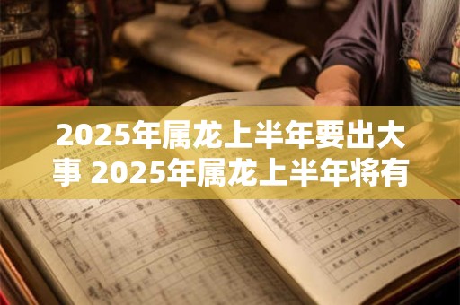 2025年属龙上半年要出大事 2025年属龙上半年将有何重大事件