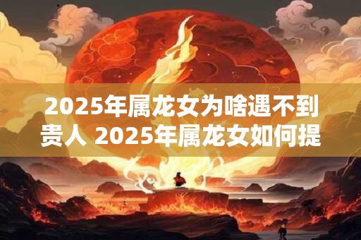 2025年属龙女为啥遇不到贵人 2025年属龙女如何提升贵人运