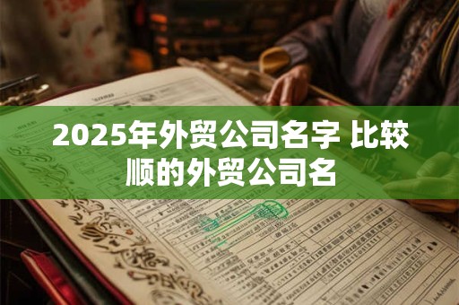 2025年外贸公司名字 比较顺的外贸公司名