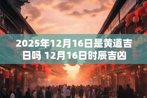 2025年12月16日是黄道吉日吗 12月16日时辰吉凶