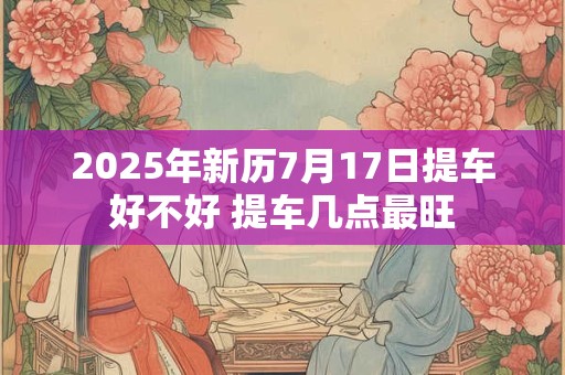 2025年新历7月17日提车好不好 提车几点最旺