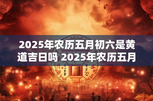 2025年农历五月初六是黄道吉日吗 2025年农历五月初十