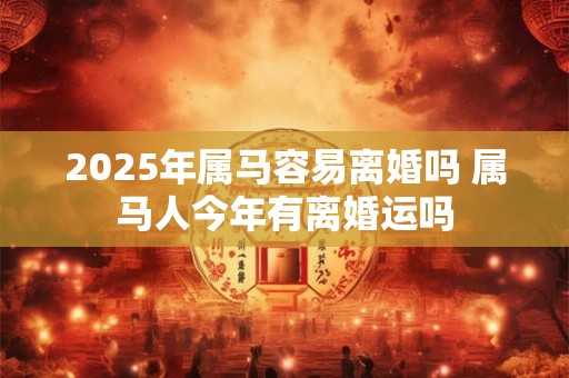 2025年属马容易离婚吗 属马人今年有离婚运吗