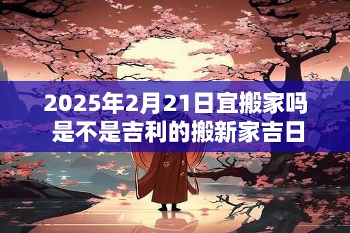 2025年2月21日宜搬家吗 是不是吉利的搬新家吉日