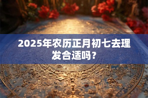2025年农历正月初七去理发合适吗？