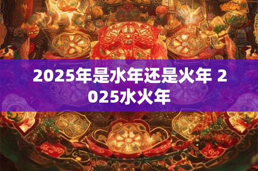 2025年是水年还是火年 2025水火年