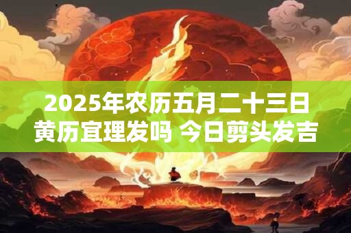 2025年农历五月二十三日黄历宜理发吗 今日剪头发吉利吗
