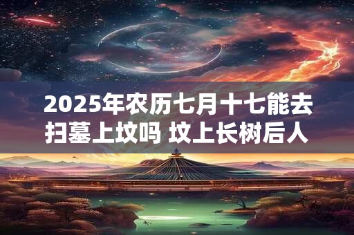 2025年农历七月十七能去扫墓上坟吗 坟上长树后人当官是真的吗