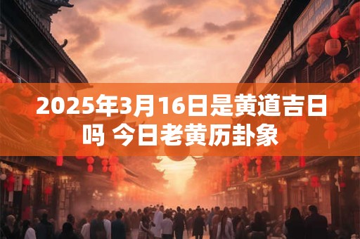 2025年3月16日是黄道吉日吗 今日老黄历卦象