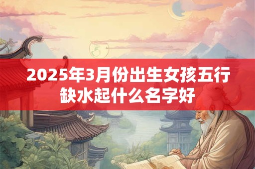 2025年3月份出生女孩五行缺水起什么名字好