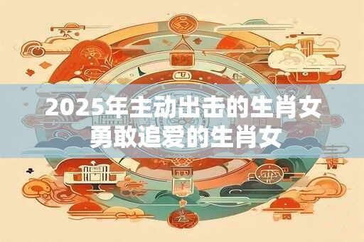 2025年主动出击的生肖女 勇敢追爱的生肖女